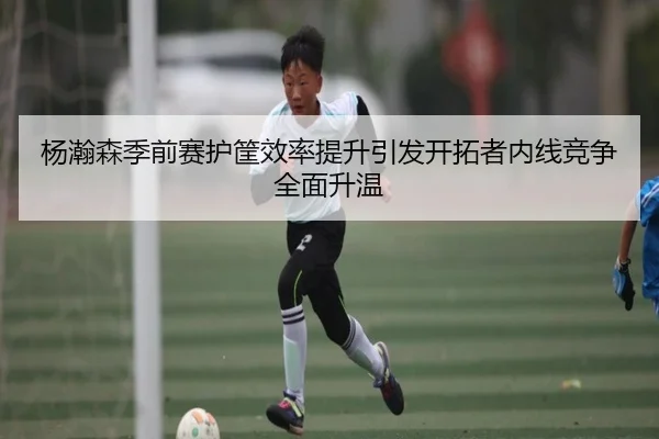 杨瀚森季前赛护筐效率提升引发开拓者内线竞争全面升温