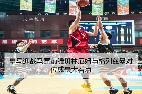 皇马迎战马竞前瞻贝林厄姆与格列兹曼对位成最大看点