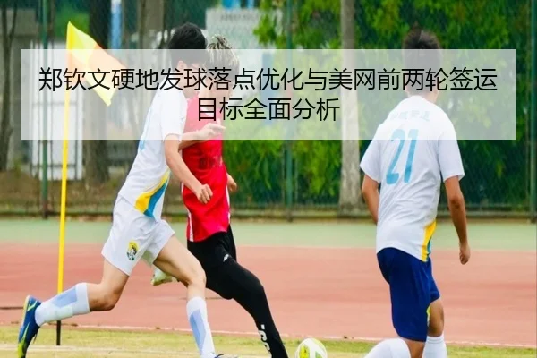 郑钦文硬地发球落点优化与美网前两轮签运目标全面分析